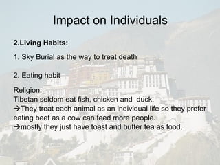 Impact on Individuals 2.Living Habits: 1. Sky Burial as the way to treat death 2. Eating habit Religion: Tibetan seldom eat fish, chicken and  duck.  They treat each animal as an individual life so they prefer eating beef as a cow can feed more people.  mostly they just have toast and butter tea as food. 