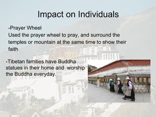 -Prayer Wheel Used the prayer wheel to pray, and surround the temples or mountain at the same time to show their faith Impact on Individuals -Tibetan families have Buddha statues in their home and  worship the Buddha everyday. 