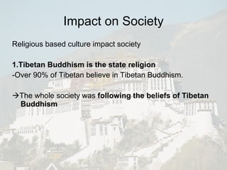 Impact on Society Religious based culture impact society 1.Tibetan Buddhism is the state religion -Over 90% of Tibetan believe in Tibetan Buddhism.  The whole society was  following the beliefs of Tibetan Buddhism   