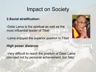 2.Social stratification: -Dalai Lama is the spiritual as well as the  most influential leader of Tibet -Lama enjoyed the superior position in Tibet High power distance: -Very difficult to reach the position of Dalai Lama (decided not by personal achievement, but fate) Impact on Society 