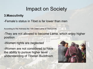 3.Masculinity -Female’s status in Tibet is far lower than men According to His Holiness the 14th Dalai Lama of Tibet(2008): -They are not allowed to become Lama, which enjoy higher position -Women rights are neglected -Women are not considered to have the ability to pursue higher level  understanding of Tibetan Buddhism Impact on Society 