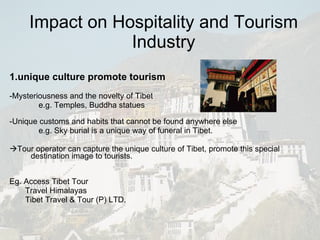 Impact on Hospitality and Tourism Industry 1.unique culture promote tourism   -Mysteriousness and the novelty of Tibet e.g. Temples, Buddha statues  -Unique customs and habits that cannot be found anywhere else e.g. Sky burial is a unique way of funeral in Tibet.  Tour operator can capture the unique culture of Tibet, promote this special destination image to tourists. Eg. Access Tibet Tour Travel Himalayas Tibet Travel & Tour (P) LTD. 