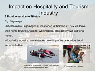 2.Provide service to Tibetan Eg. Pilgrimage -Tibetan make Pilgrimages at least once in their lives. They will leave their home town to Lhasa for worshipping. This activity will last for a month. -Hospitality industry have chances providing accommodation ,food services to them. Tibetans on a pilgrimage to Lhasa. They are kow-towing every few steps of the way. A Tibetan woman in Lhasa. Impact on Hospitality and Tourism Industry 