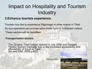3.Enhance tourists experience Tourists may like to experience Pilgrimage or other events in Tibet. So tour-operators can provide tailor-made tours to interested visitors.  These sectors will be benefited: -Transportation sectors “ The Qinghai–Tibet railway opened in July 2006 and boosted Tibetan tourism markedly due to the increased accessibility and affordability of travel to Tibet.” ( Su and Wall, 2009,p.652) Qingzang railway Impact on Hospitality and Tourism Industry 