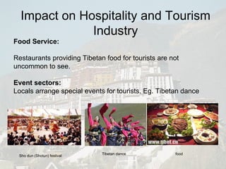 Food Service: Restaurants providing Tibetan food for tourists are not uncommon to see.  Event sectors: Locals arrange special events for tourists. Eg. Tibetan dance Sho dun (Shotun) festival  Tibetan dance food Impact on Hospitality and Tourism Industry 