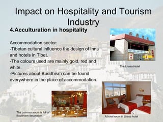 4.Acculturation in hospitality Accommodation sector: -Tibetan cultural influence the design of Inns and hotels in Tibet.  -The colours used are mainly gold, red and white.  -Pictures about Buddhism can be found everywhere in the place of accommodation. The Lhasa Hotel A hotel room in Lhasa hotel The common room is full of Buddhism decoration Impact on Hospitality and Tourism Industry 