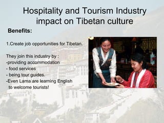 Benefits:   1.Create job opportunities for Tibetan.  They join this industry by : -providing accommodation - food services - being tour guides. -Even Lama are learning English  to welcome tourists! Hospitality and Tourism Industry impact on Tibetan culture 