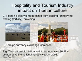2. Tibetan’s lifestyle modernized from grazing (primary) to trading (tertiary)  providing. 3. Foreign currency exchange increases. E.g. Tibet earned 1.1 billion and it has increased 36.27% compared to the national holiday week in 2008. ( Ming Pao, 2009) Hospitality and Tourism Industry impact on Tibetan culture 