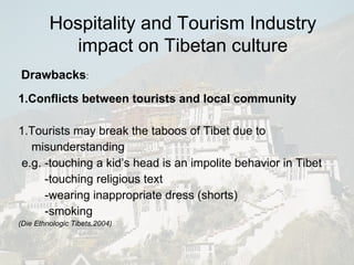 1.Conflicts between tourists and local community 1.Tourists may break the taboos of Tibet due to misunderstanding e.g. -touching a kid’s head is an impolite behavior in Tibet -touching religious text -wearing inappropriate dress (shorts) -smoking (Die Ethnologic Tibets,2004) Drawbacks : Hospitality and Tourism Industry impact on Tibetan culture 