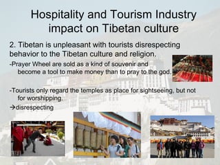 -Prayer Wheel are sold as a kind of souvenir and become a tool to make money than to pray to the god. -Tourists only regard the temples as place for sightseeing, but not for worshipping.  disrespecting 2. Tibetan is unpleasant with tourists disrespecting behavior to the Tibetan culture and religion. Hospitality and Tourism Industry impact on Tibetan culture 