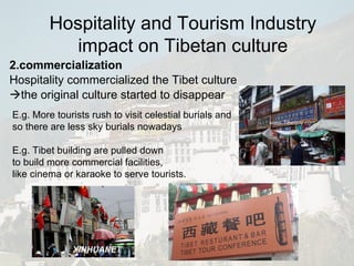 2.commercialization Hospitality commercialized the Tibet culture  the original culture started to disappear E.g. More tourists rush to visit celestial burials and so there are less sky burials nowadays E.g. Tibet building are pulled down to build more commercial facilities,  like cinema or karaoke to serve tourists. Hospitality and Tourism Industry impact on Tibetan culture 