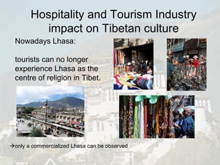 Nowadays Lhasa: tourists can no longer experience Lhasa as the  centre of religion in Tibet.  only a commercialized Lhasa can be observed Hospitality and Tourism Industry impact on Tibetan culture 