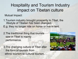 1.Tourism industry brought prosperity to Tibet, the lifestyle of Tibetan has been changed. E.g. they no longer ride on horse or live in tent. 2.The traditional thing that tourists saw in Tibet is mainly performance. 3.The changing culture of Tibet alter the form of tourism from  ethnic tourism to cultural tourism. Mutual Impact: Hospitality and Tourism Industry impact on Tibetan culture 