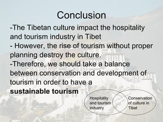 Conclusion -The Tibetan culture impact the hospitality and tourism industry in Tibet  - However, the rise of tourism without proper planning destroy the culture. -Therefore, we should take a balance between conservation and development of tourism in order to have a  sustainable tourism Conservation of culture in Tibet Hospitality and tourism industry 