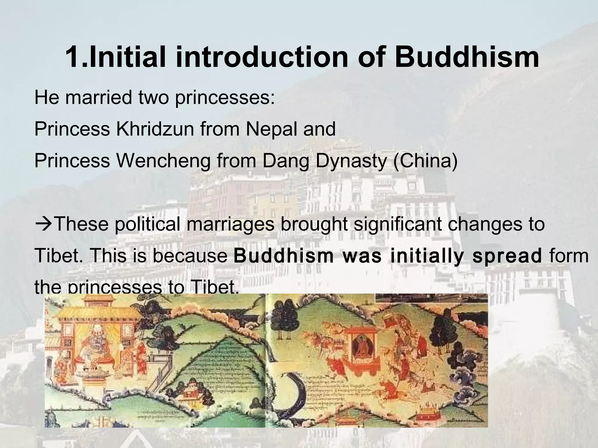 He married two princesses: Princess Khridzun from Nepal and  Princess Wencheng from Dang Dynasty (China)   These political marriages brought significant changes to Tibet. This is because  Buddhism was initially spread  form the princesses to Tibet.  1.Initial introduction of  Buddhism   