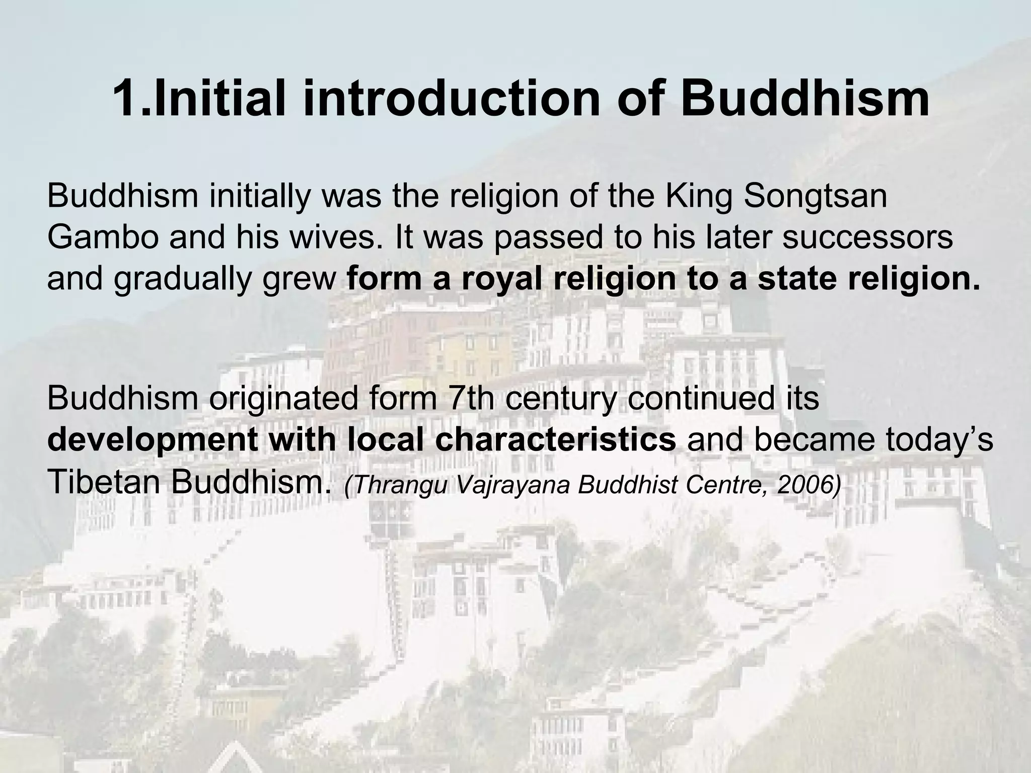 Buddhism initially was the religion of the  King Songtsan Gambo and his wives. It was passed to his later successors and gradually grew  form a royal religion to a state religion. Buddhism originated form 7th century continued its  development with local characteristics  and became today’s  Tibetan Buddhism.   (Thrangu Vajrayana Buddhist Centre, 2006) 1.Initial introduction of  Buddhism   
