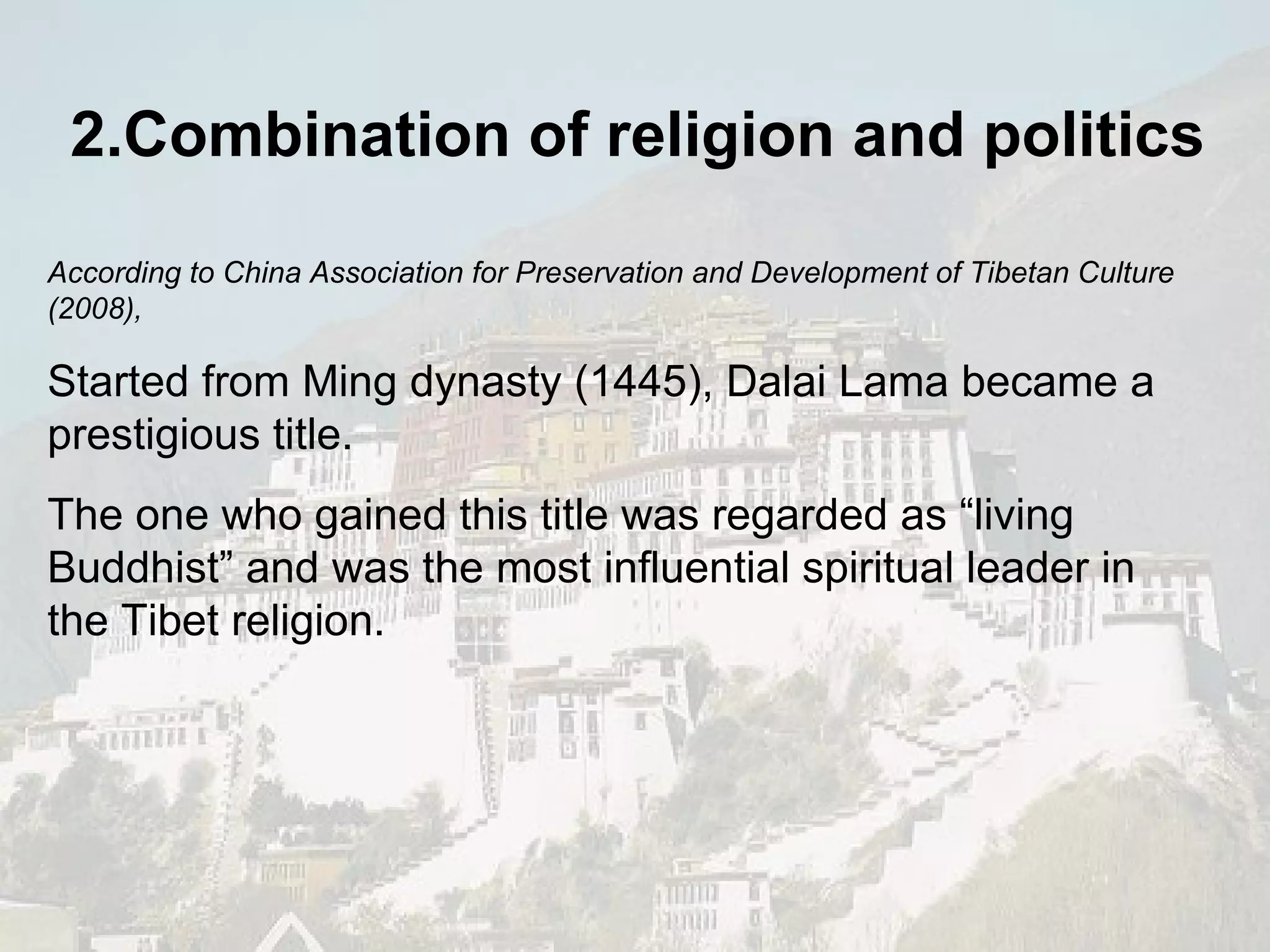2.Combination of religion and politics According to China Association for Preservation and Development of Tibetan Culture (2008), Started from Ming dynasty (1445), Dalai Lama became a prestigious title.  The one who gained this title was regarded as “living Buddhist” and was the most influential spiritual leader in the Tibet religion. 
