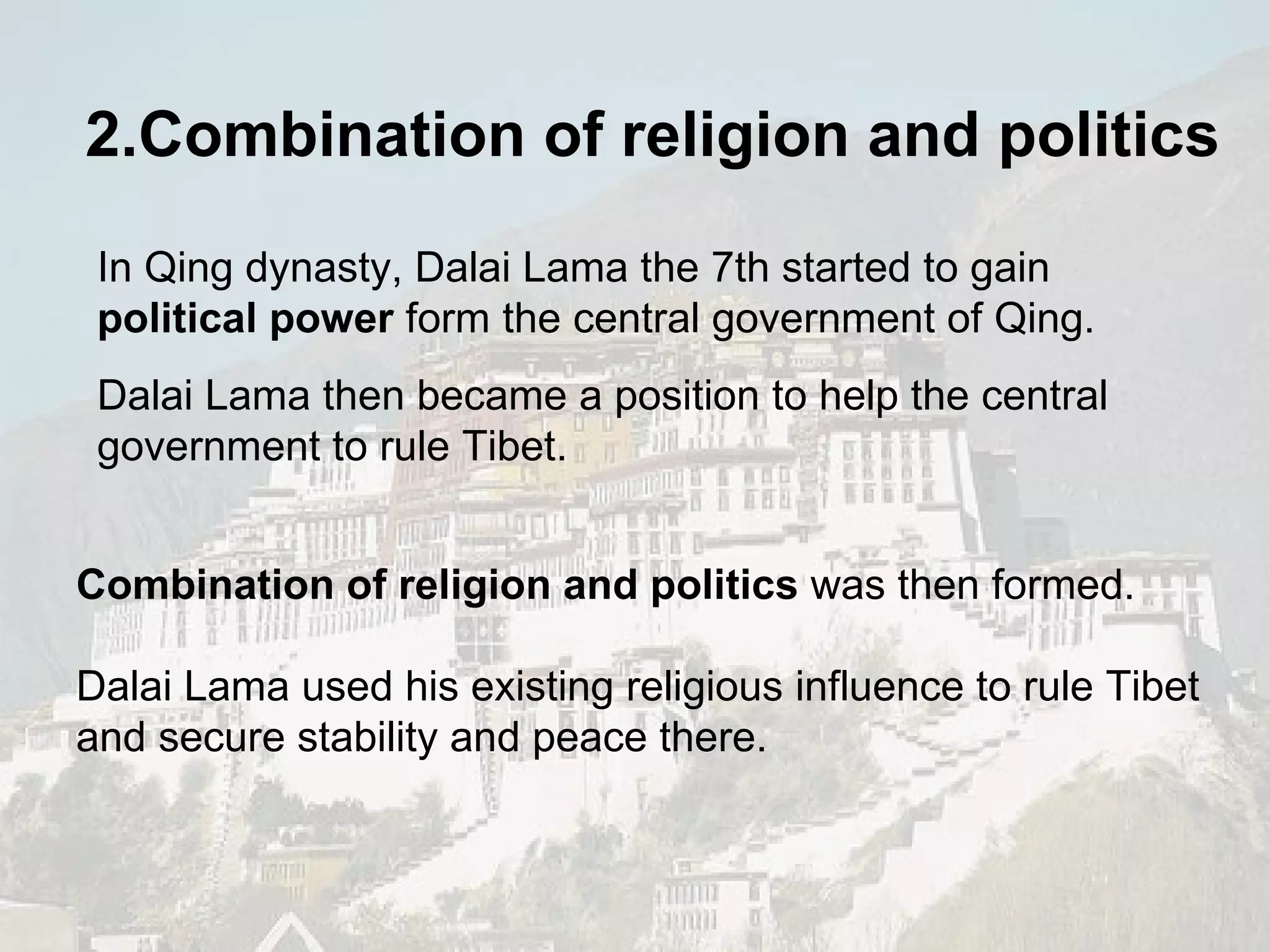 In Qing dynasty, Dalai Lama the 7th started to gain  political power  form the central government of Qing.  Dalai Lama then became a position to help the central government to rule Tibet. Combination of religion and politics  was then formed. Dalai Lama used his existing religious influence to rule Tibet and secure stability and peace there. 2.Combination of religion and politics 