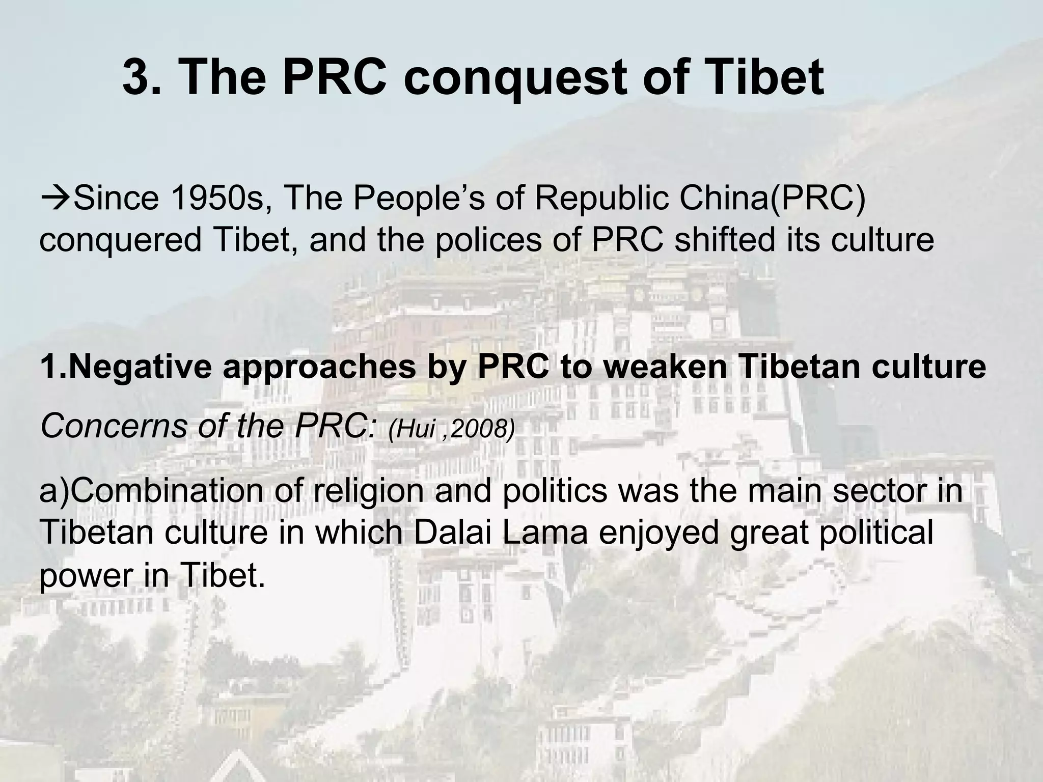 3. The PRC conquest of Tibet  Since 1950s, The People’s of Republic China(PRC) conquered Tibet, and the polices of PRC shifted its culture  1.Negative approaches by PRC to weaken Tibetan culture Concerns of the PRC:   (Hui ,2008) a)Combination of religion and politics was the main sector in Tibetan culture in which Dalai Lama enjoyed great political power in Tibet.   