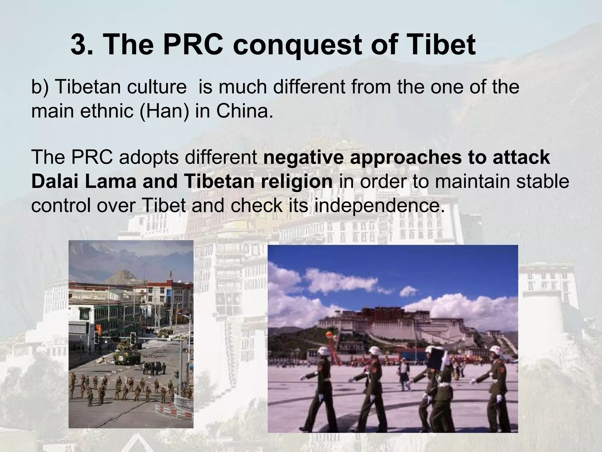 The PRC adopts different  negative approaches to attack Dalai Lama and Tibetan religion  in order to maintain stable control over Tibet and check its independence. b) Tibetan culture  is much different from the one of the main ethnic (Han) in China.  3. The PRC conquest of Tibet 