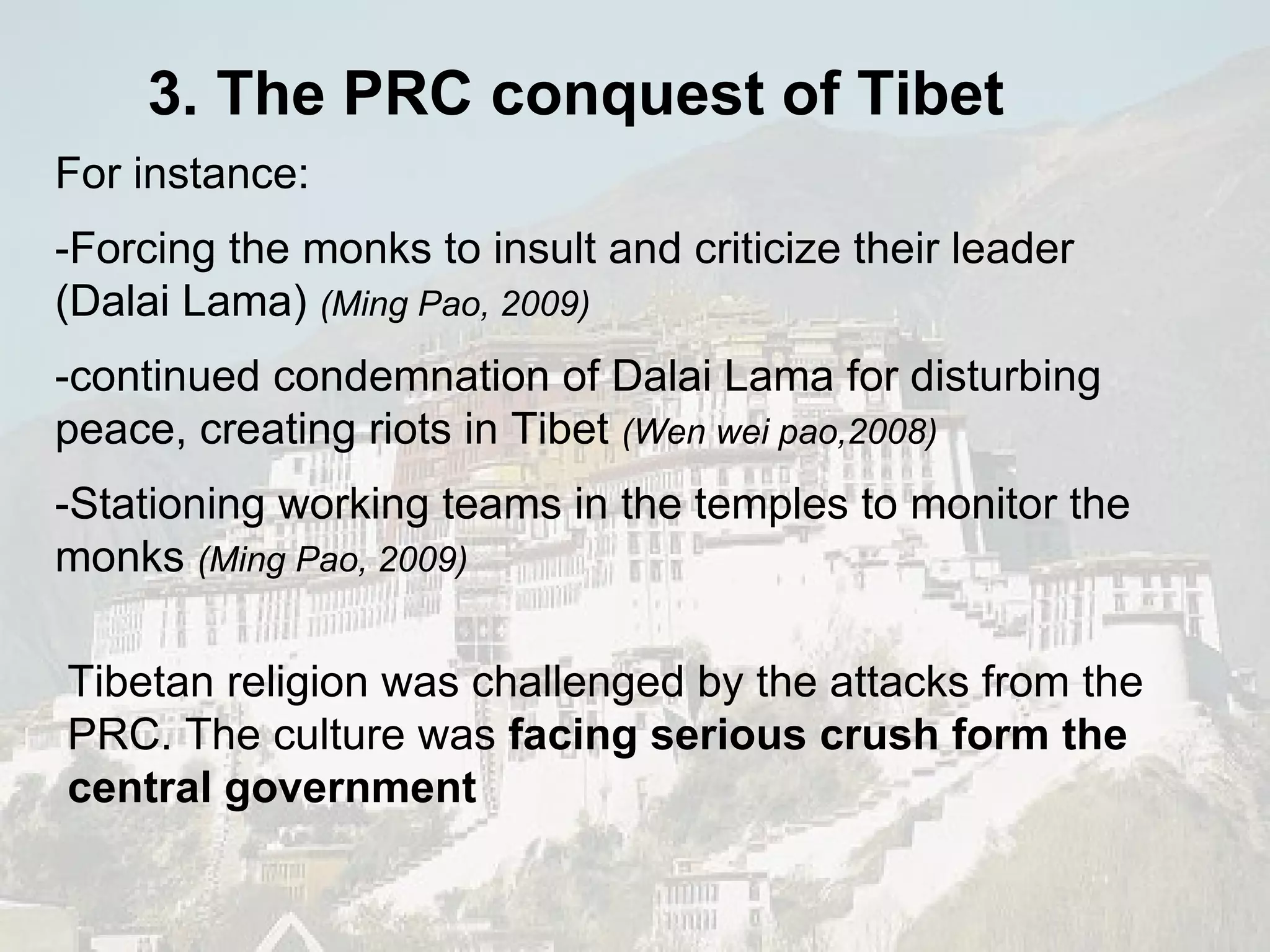 For instance: -Forcing the monks to insult and criticize their leader (Dalai Lama)  (Ming Pao, 2009) -continued condemnation of Dalai Lama for disturbing peace, creating riots in Tibet  (Wen wei pao,2008) -Stationing working teams in the temples to monitor the monks  (Ming Pao, 2009) Tibetan religion was challenged by the attacks from the PRC. The culture was  facing serious crush form the central government 3. The PRC conquest of Tibet 