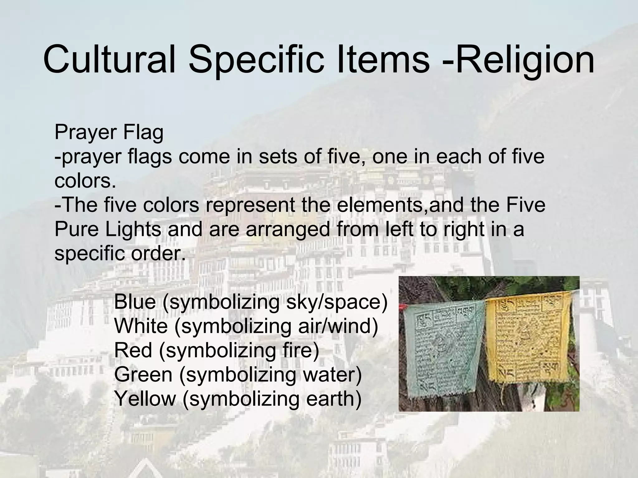Cultural Specific Items -Religion Prayer Flag -prayer flags come in sets of five, one in each of five colors. -The five colors represent the elements,and the Five Pure Lights and are arranged from left to right in a specific order. Blue (symbolizing sky/space) White (symbolizing air/wind) Red (symbolizing fire) Green (symbolizing water) Yellow (symbolizing earth) 