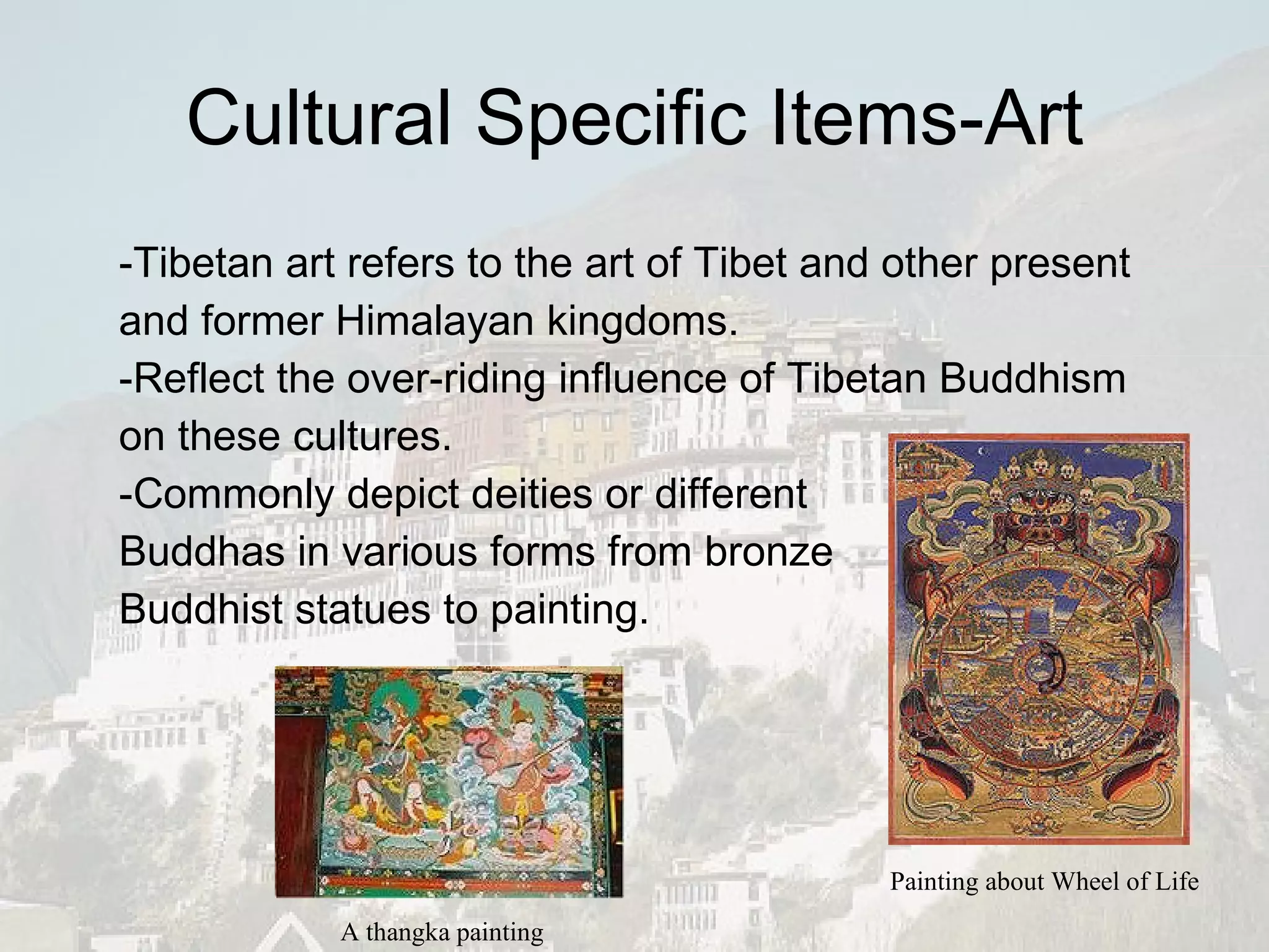 Cultural Specific Items-Art -Tibetan art refers to the art of Tibet and other present and former Himalayan kingdoms.  -Reflect the over-riding influence of Tibetan Buddhism on these cultures.   -Commonly depict deities or different  Buddhas in various forms from bronze  Buddhist statues to painting.  A thangka painting Painting about Wheel of Life 