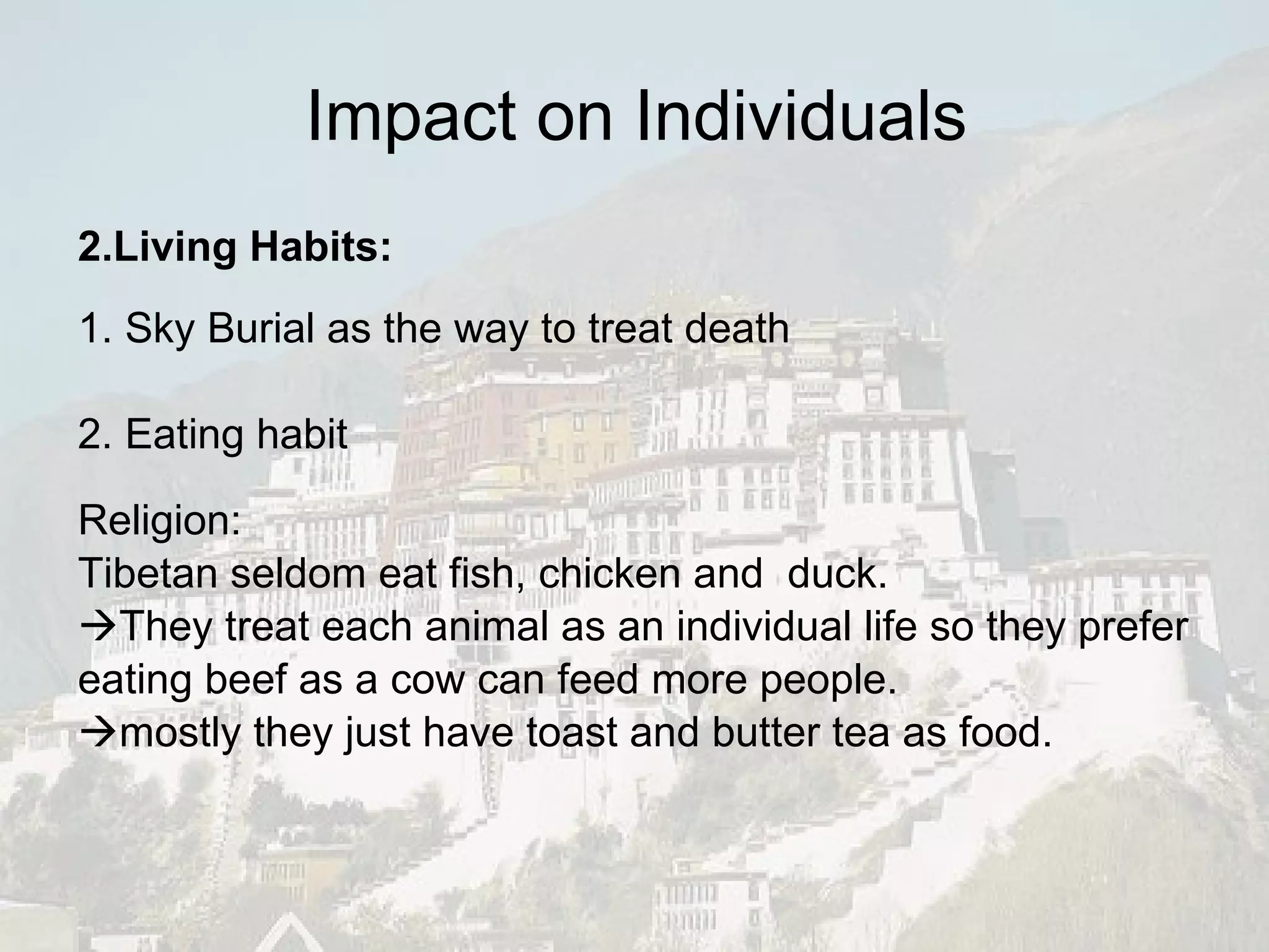 Impact on Individuals 2.Living Habits: 1. Sky Burial as the way to treat death 2. Eating habit Religion: Tibetan seldom eat fish, chicken and  duck.  They treat each animal as an individual life so they prefer eating beef as a cow can feed more people.  mostly they just have toast and butter tea as food. 
