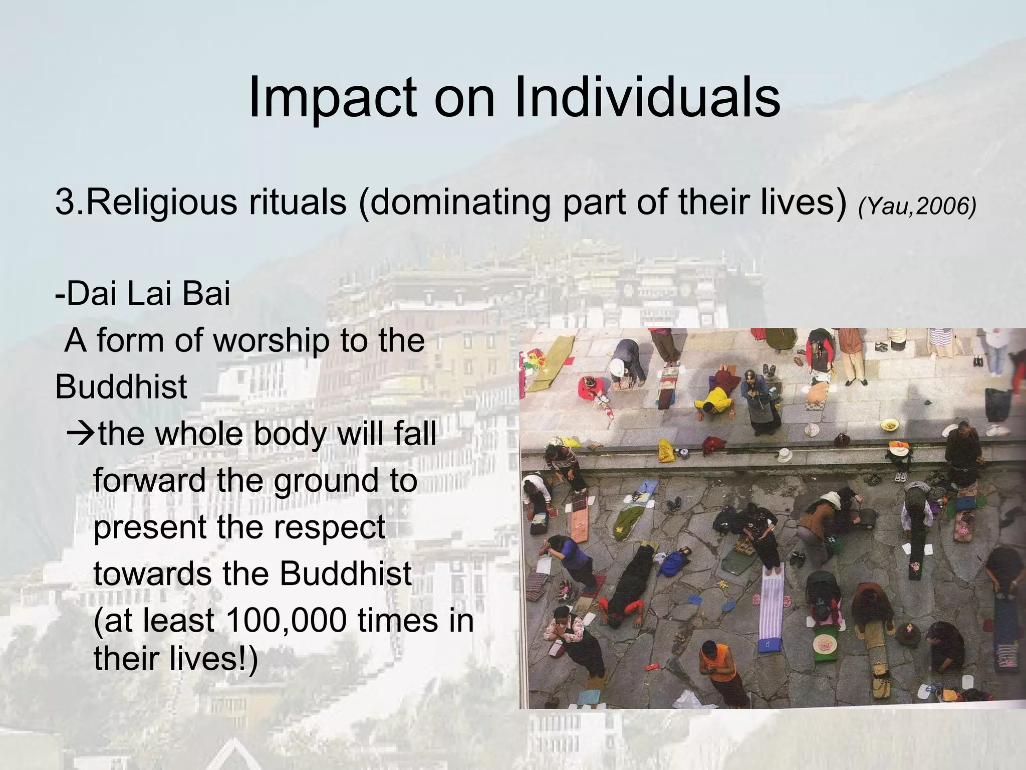 -Dai Lai Bai A form of worship to the Buddhist   the whole body will fall forward the ground to present the respect towards the Buddhist (at least 100,000 times in their lives!) Impact on Individuals 3.Religious rituals (dominating part of their lives)  (Yau,2006) 