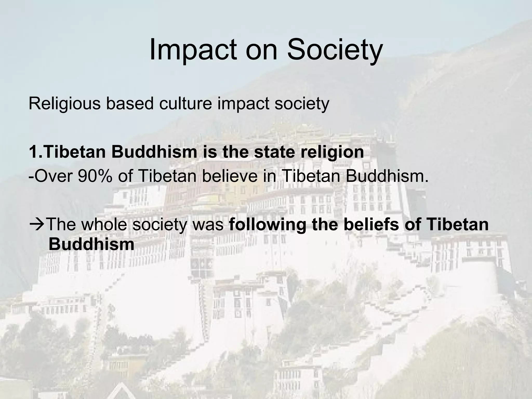 Impact on Society Religious based culture impact society 1.Tibetan Buddhism is the state religion -Over 90% of Tibetan believe in Tibetan Buddhism.  The whole society was  following the beliefs of Tibetan Buddhism   
