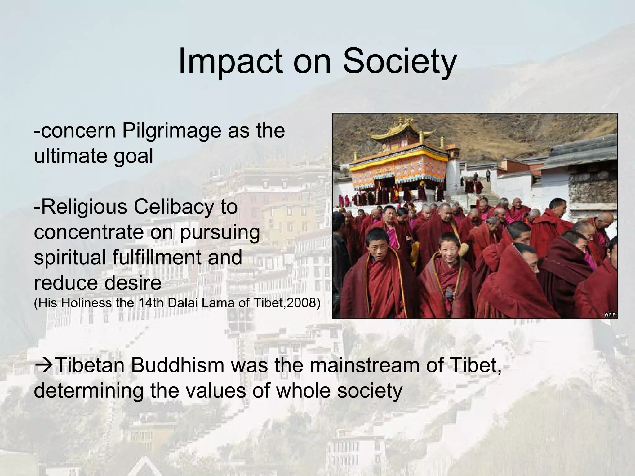 -concern  Pilgrimage as the  ultimate goal -Religious Celibacy to  concentrate on pursuing  spiritual fulfillment and  reduce desire  (His Holiness the 14th Dalai Lama of Tibet,2008)  Tibetan Buddhism was the mainstream of Tibet, determining the values of whole society Impact on Society 