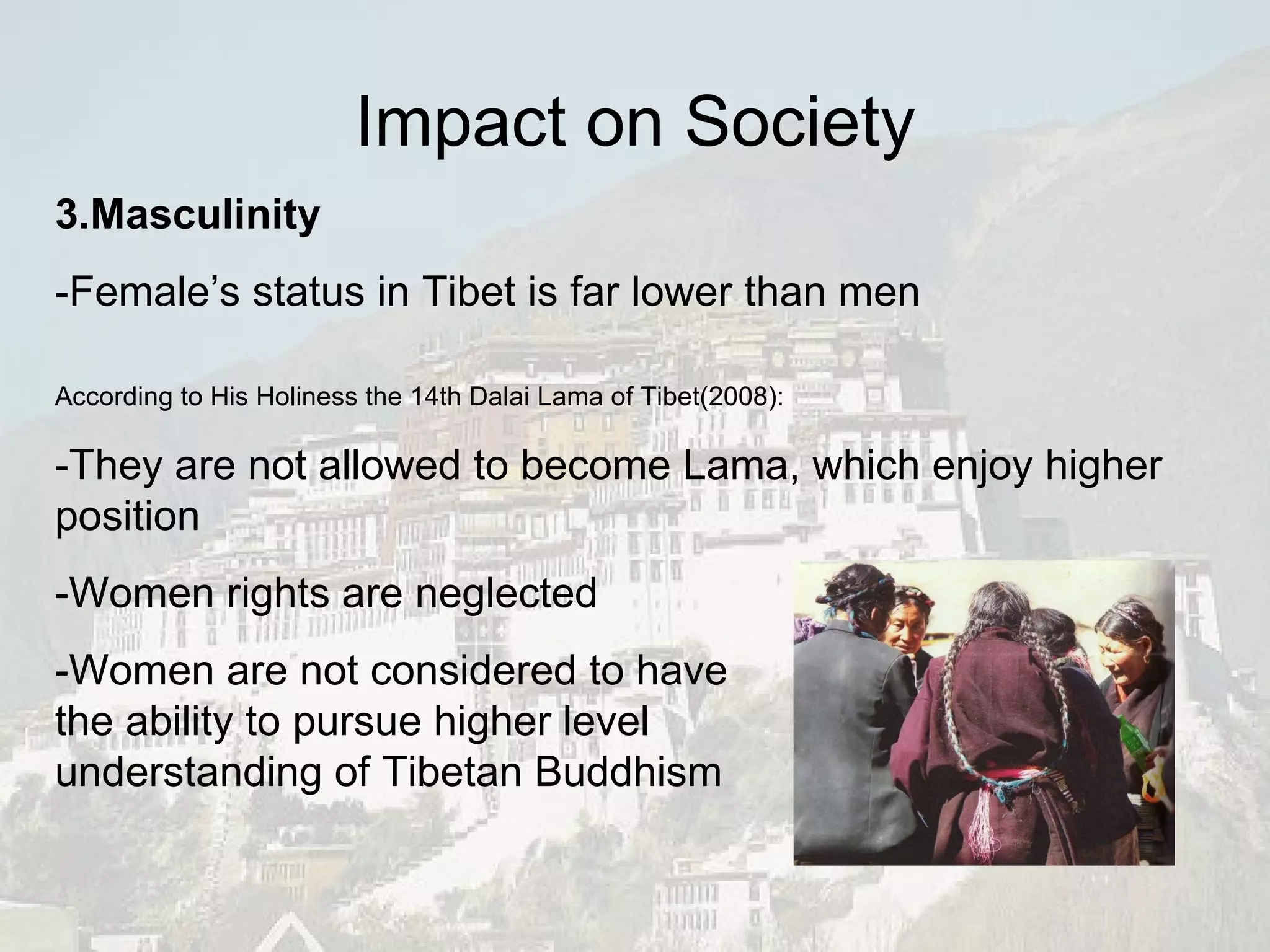 3.Masculinity -Female’s status in Tibet is far lower than men According to His Holiness the 14th Dalai Lama of Tibet(2008): -They are not allowed to become Lama, which enjoy higher position -Women rights are neglected -Women are not considered to have the ability to pursue higher level  understanding of Tibetan Buddhism Impact on Society 