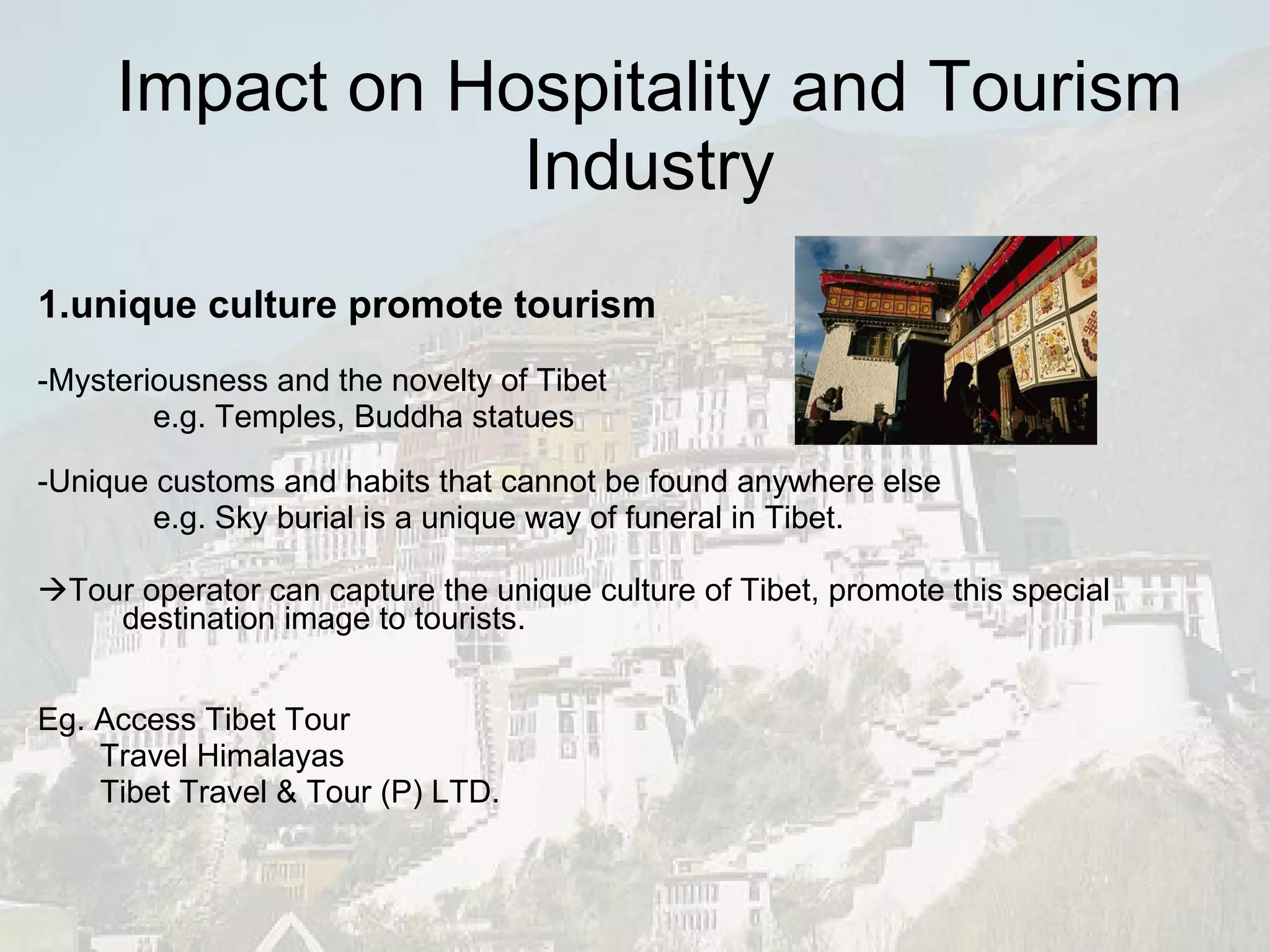 Impact on Hospitality and Tourism Industry 1.unique culture promote tourism   -Mysteriousness and the novelty of Tibet e.g. Temples, Buddha statues  -Unique customs and habits that cannot be found anywhere else e.g. Sky burial is a unique way of funeral in Tibet.  Tour operator can capture the unique culture of Tibet, promote this special destination image to tourists. Eg. Access Tibet Tour Travel Himalayas Tibet Travel & Tour (P) LTD. 