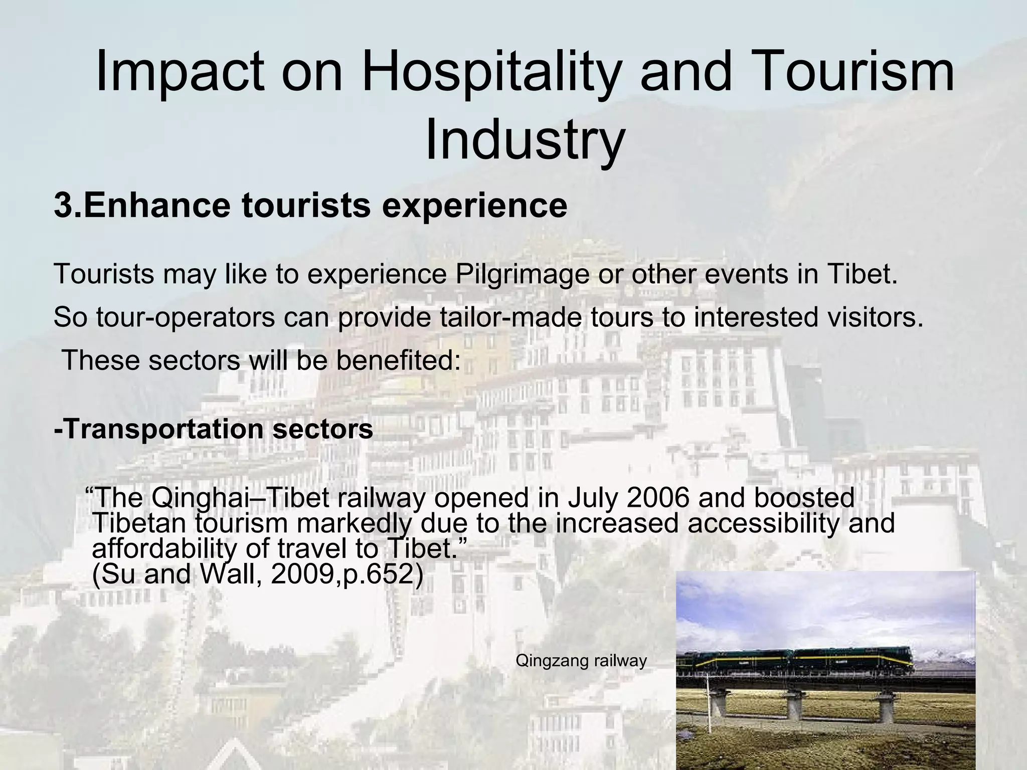 3.Enhance tourists experience Tourists may like to experience Pilgrimage or other events in Tibet. So tour-operators can provide tailor-made tours to interested visitors.  These sectors will be benefited: -Transportation sectors “ The Qinghai–Tibet railway opened in July 2006 and boosted Tibetan tourism markedly due to the increased accessibility and affordability of travel to Tibet.” ( Su and Wall, 2009,p.652) Qingzang railway Impact on Hospitality and Tourism Industry 