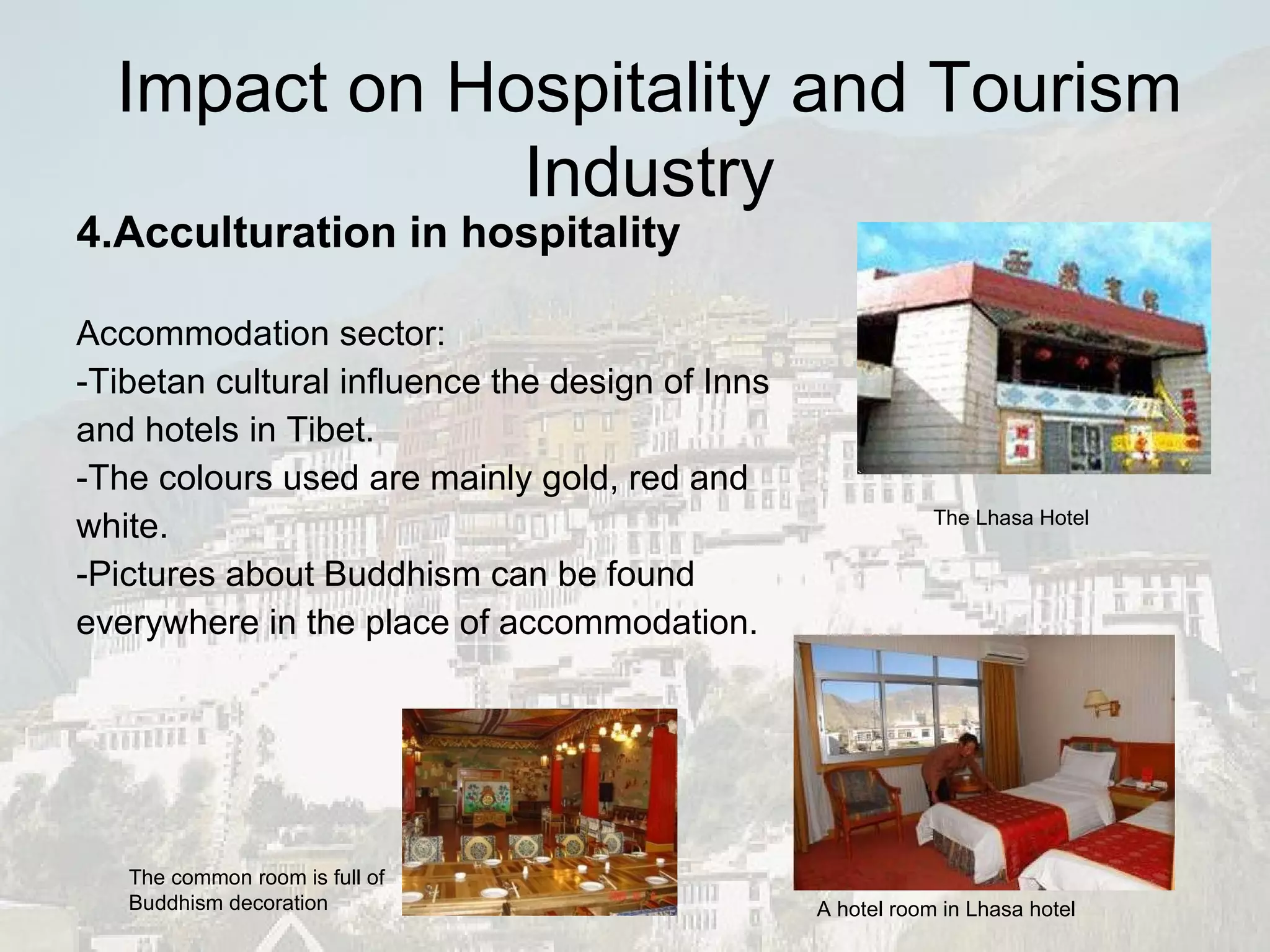 4.Acculturation in hospitality Accommodation sector: -Tibetan cultural influence the design of Inns and hotels in Tibet.  -The colours used are mainly gold, red and white.  -Pictures about Buddhism can be found everywhere in the place of accommodation. The Lhasa Hotel A hotel room in Lhasa hotel The common room is full of Buddhism decoration Impact on Hospitality and Tourism Industry 