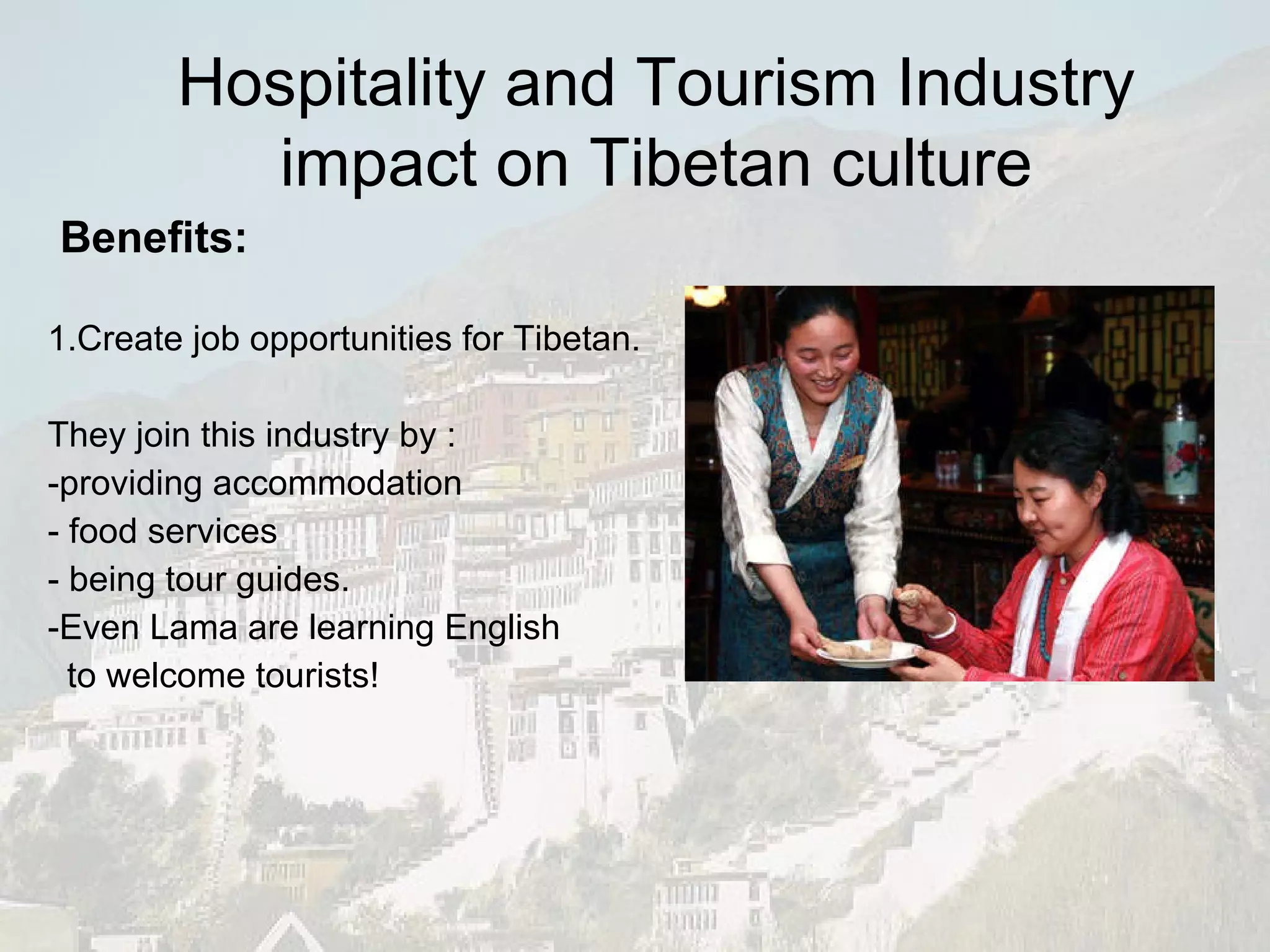 Benefits:   1.Create job opportunities for Tibetan.  They join this industry by : -providing accommodation - food services - being tour guides. -Even Lama are learning English  to welcome tourists! Hospitality and Tourism Industry impact on Tibetan culture 