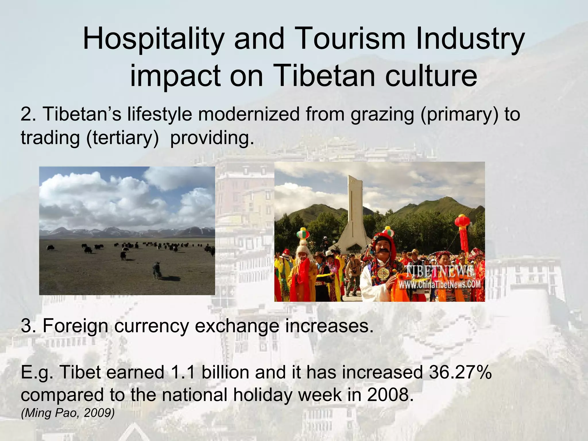 2. Tibetan’s lifestyle modernized from grazing (primary) to trading (tertiary)  providing. 3. Foreign currency exchange increases. E.g. Tibet earned 1.1 billion and it has increased 36.27% compared to the national holiday week in 2008. ( Ming Pao, 2009) Hospitality and Tourism Industry impact on Tibetan culture 