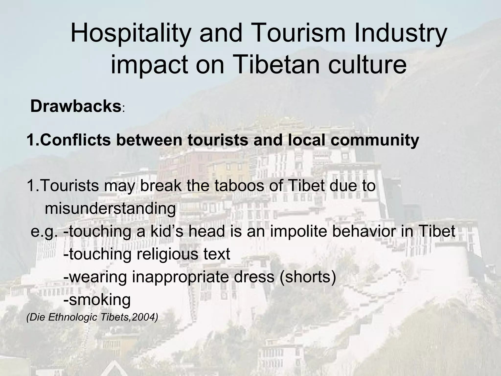 1.Conflicts between tourists and local community 1.Tourists may break the taboos of Tibet due to misunderstanding e.g. -touching a kid’s head is an impolite behavior in Tibet -touching religious text -wearing inappropriate dress (shorts) -smoking (Die Ethnologic Tibets,2004) Drawbacks : Hospitality and Tourism Industry impact on Tibetan culture 