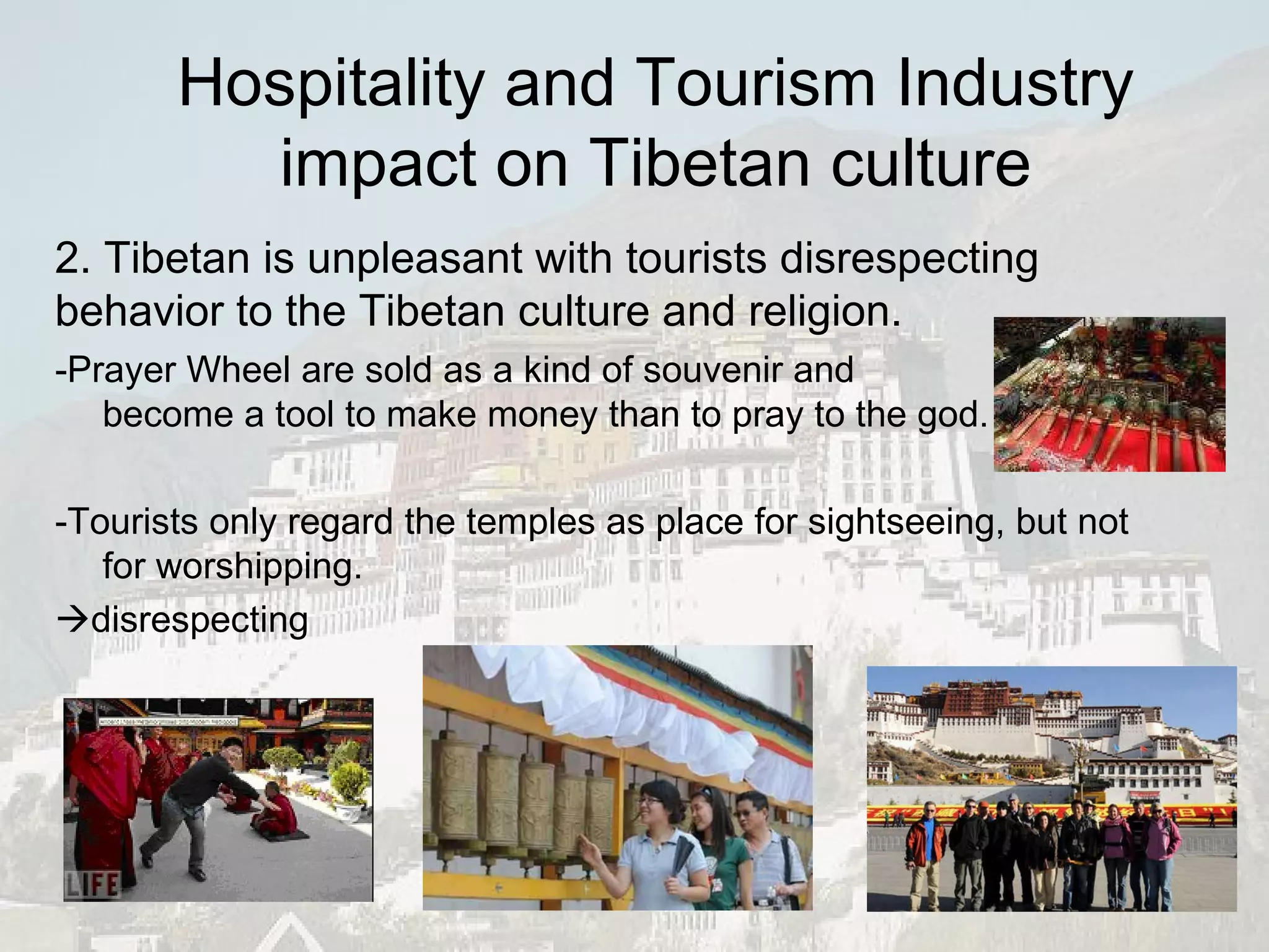 -Prayer Wheel are sold as a kind of souvenir and become a tool to make money than to pray to the god. -Tourists only regard the temples as place for sightseeing, but not for worshipping.  disrespecting 2. Tibetan is unpleasant with tourists disrespecting behavior to the Tibetan culture and religion. Hospitality and Tourism Industry impact on Tibetan culture 
