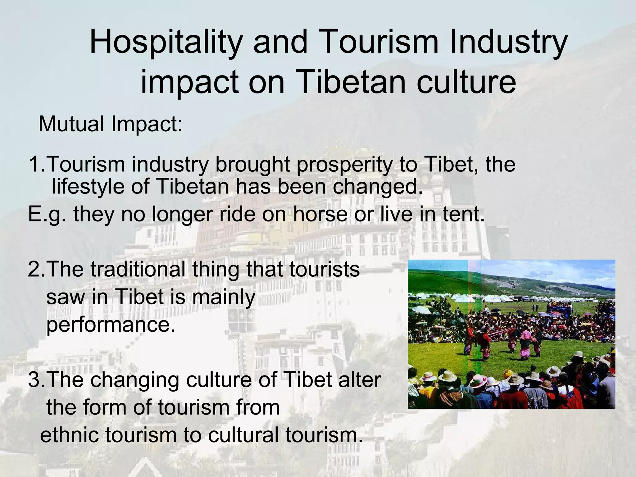 1.Tourism industry brought prosperity to Tibet, the lifestyle of Tibetan has been changed. E.g. they no longer ride on horse or live in tent. 2.The traditional thing that tourists saw in Tibet is mainly performance. 3.The changing culture of Tibet alter the form of tourism from  ethnic tourism to cultural tourism. Mutual Impact: Hospitality and Tourism Industry impact on Tibetan culture 
