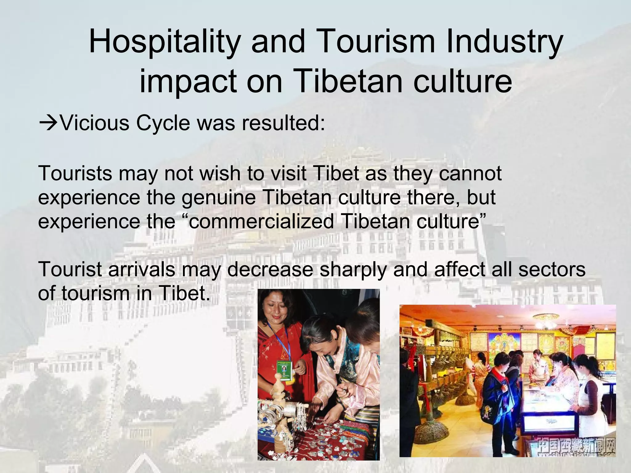 Tourists may not wish to visit Tibet as they cannot experience the genuine Tibetan culture there, but experience the “commercialized Tibetan culture” Tourist arrivals may decrease sharply and affect all sectors of tourism in Tibet.  Vicious Cycle was resulted: Hospitality and Tourism Industry impact on Tibetan culture 