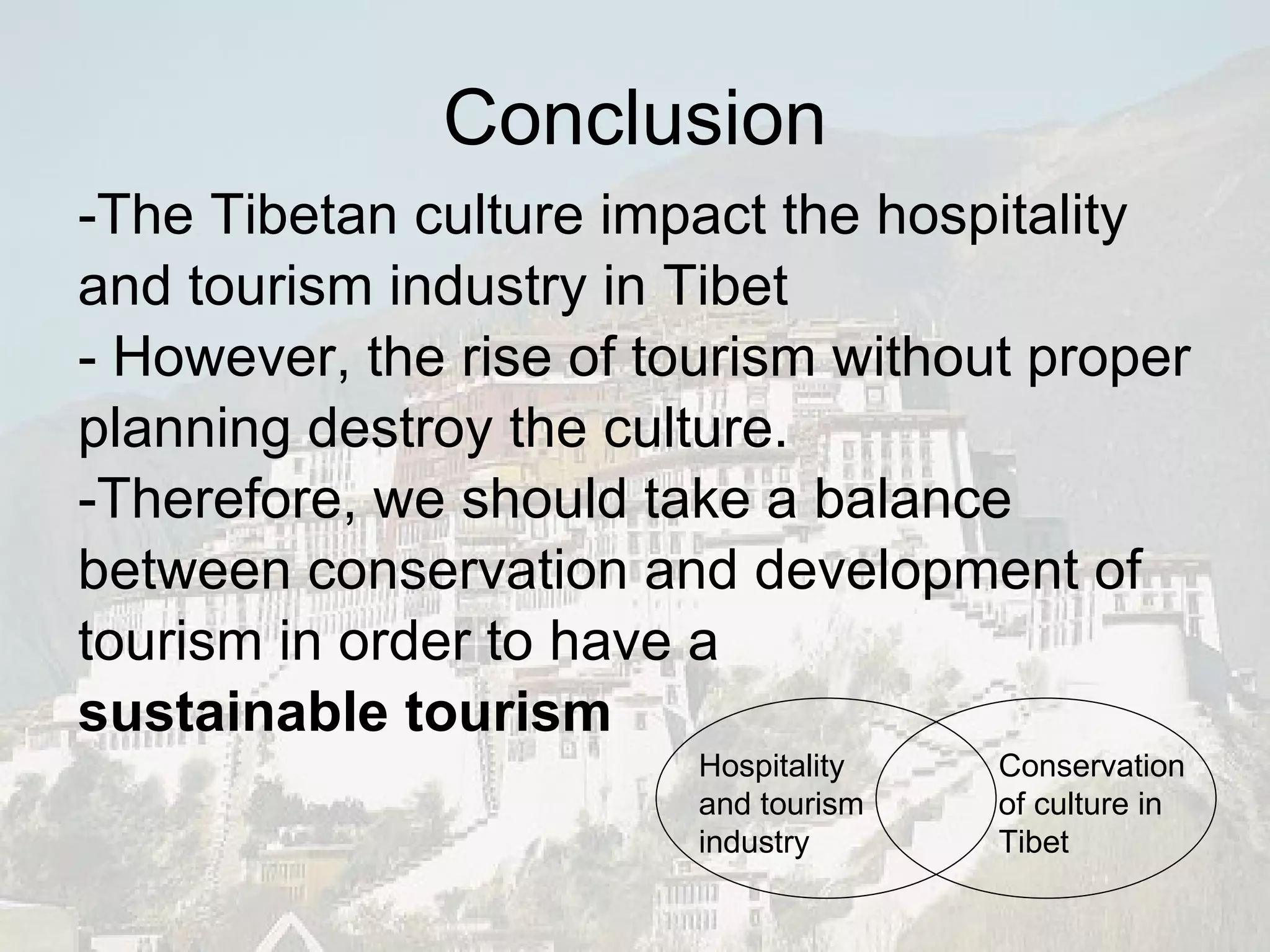 Conclusion -The Tibetan culture impact the hospitality and tourism industry in Tibet  - However, the rise of tourism without proper planning destroy the culture. -Therefore, we should take a balance between conservation and development of tourism in order to have a  sustainable tourism Conservation of culture in Tibet Hospitality and tourism industry 