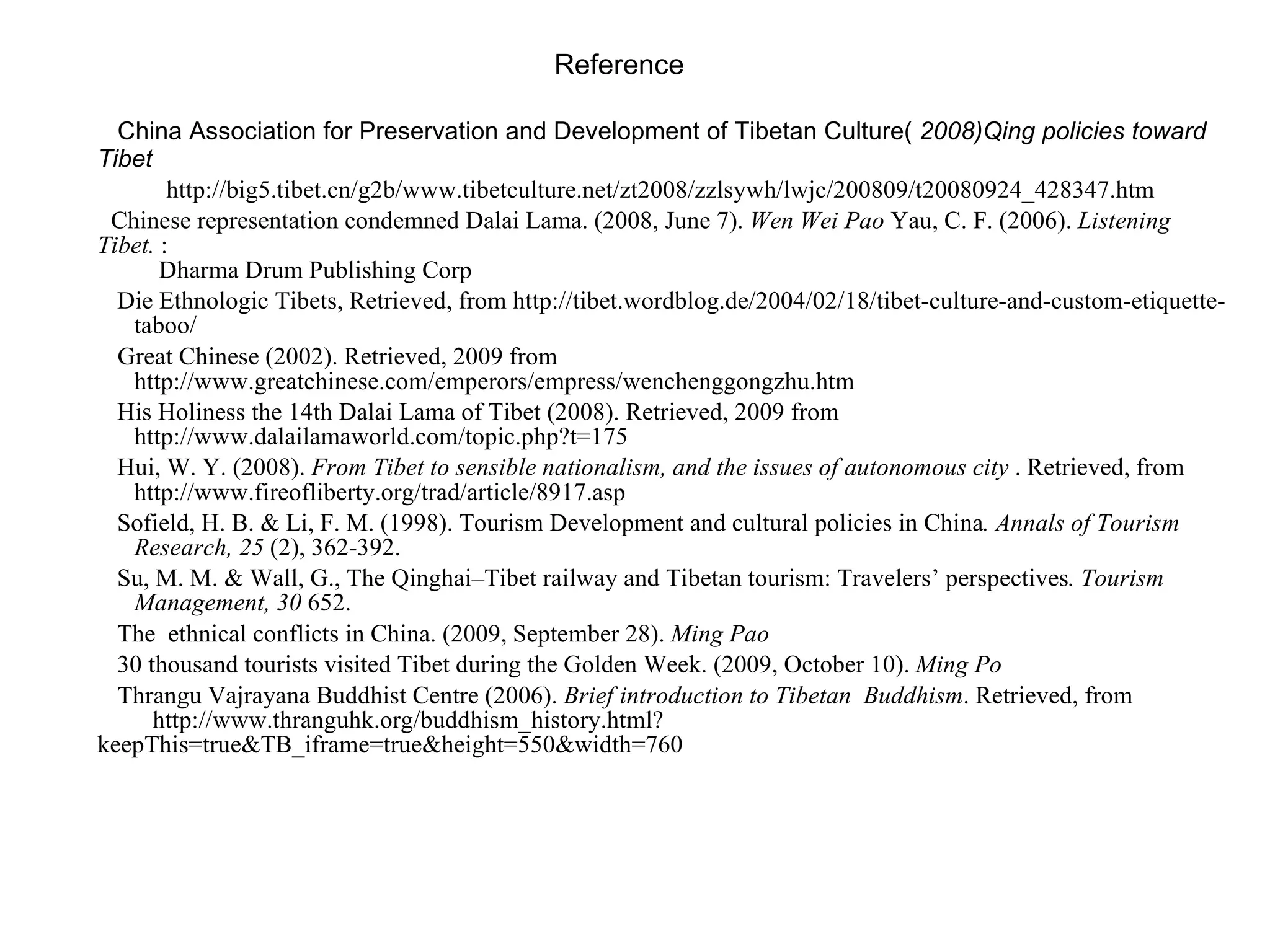 Reference China Association for Preservation and Development of Tibetan Culture(  2008)Qing policies toward Tibet http://big5.tibet.cn/g2b/www.tibetculture.net/zt2008/zzlsywh/lwjc/200809/t20080924_428347.htm  Chinese representation condemned Dalai Lama. (2008, June 7).  Wen Wei Pao  Yau, C. F. (2006).  Listening Tibet.  :    Dharma Drum Publishing Corp   Die Ethnologic Tibets, Retrieved, from http://tibet.wordblog.de/2004/02/18/tibet-culture-and-custom-etiquette-   taboo/  Great Chinese (2002). Retrieved, 2009 from   http://www.greatchinese.com/emperors/empress/wenchenggongzhu.htm   His Holiness the 14th Dalai Lama of Tibet (2008). Retrieved, 2009 from   http://www.dalailamaworld.com/topic.php?t=175  Hui, W. Y. (2008).  From Tibet to sensible nationalism, and the issues of autonomous city  . Retrieved, from   http://www.fireofliberty.org/trad/article/8917.asp   Sofield, H. B. & Li, F. M. (1998). Tourism Development and cultural policies in China . Annals of Tourism   Research, 25  (2), 362-392. Su, M. M. & Wall, G., The Qinghai–Tibet railway and Tibetan tourism: Travelers’ perspectives . Tourism   Management, 30  652. The  ethnical conflicts in China. (2009, September 28).  Ming Pao   30 thousand tourists visited Tibet during the Golden Week. (2009, October 10).  Ming Po Thrangu Vajrayana Buddhist Centre (200 6 ).  Brief introduction to Tibetan  Buddhism . Retrieved, from   http://www.thranguhk.org/buddhism_history.html?keepThis=true&TB_iframe=true&height=550&width=760 