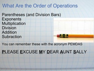What Are the Order of Operations Parentheses (and Division Bars) Exponents Multiplication Division Addition Subraction  You can remember these with the acronym PEMDAS  P LEASE  E XCUSE  M Y  D EAR  A UNT  S ALLY 