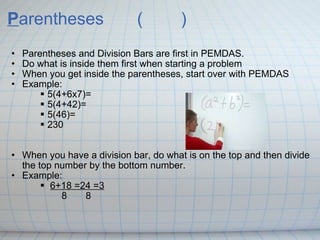 P arentheses    ( ) Parentheses and Division Bars are first in PEMDAS. Do what is inside them first when starting a problem When you get inside the parentheses, start over with PEMDAS Example: 5(4+6x7)= 5(4+42)= 5(46)= 230   When you have a division bar, do what is on the top and then divide the top number by the bottom number. Example:  6+18=24=3           8  8 