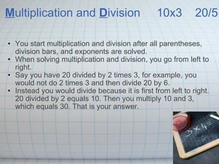 M ultiplication and D ivision   10x3  20/5 You start multiplication and division after all parentheses, division bars, and exponents are solved. When solving multiplication and division, you go from left to right. Say you have 20 divided by 2 times 3, for example, you would not do 2 times 3 and then divide 20 by 6. Instead you would divide because it is first from left to right. 20 divided by 2 equals 10. Then you multiply 10 and 3, which equals 30. That is your answer. 