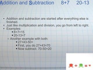 A ddition and  S ubtraction   8+7   20-13 Addition and subtraction are started after everything else is finished. Just like multiplication and division, you go from left to right. Examples: 8+7=15 20-13=7 Another example with both: 27+43-50= First, you do 27+43=70 Now subtract. 70-50=20 