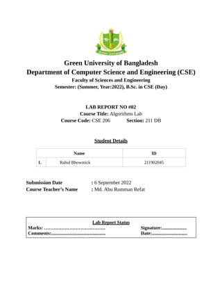 Green University of Bangladesh
Department of Computer Science and Engineering (CSE)
Faculty of Sciences and Engineering
Semester: (Summer, Year:2022), B.Sc. in CSE (Day)
LAB REPORT NO #02
Course Title: Algorithms Lab
Course Code: CSE 206 Section: 211 DB
Student Details
Name ID
1. Rahul Bhowmick 211902045
Submission Date : 6 September 2022
Course Teacher’s Name : Md. Abu Rumman Refat
Lab Report Status
Marks: ………………………………… Signature:.....................
Comments:.............................................. Date:..............................
 