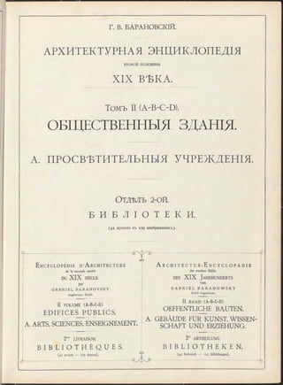 Г. В. БАРАНОВСКІЙ.
АРХИТЕКТУРНАЯ ЭНЦИКЛОПЕДІЯ
второй половины
XIX ВѢКА.
Томъ II (A-B-C-D).
ОБЩЕСТВЕННЫЯ ЗДАНІЯ.
А. ПРОСВѢТИТЕЛЬНЫЯ УЧРЕЖДЕНІЯ.
ОТДѢЛЪ 2-ОЙ.
Б И Б Л І О Т Е К И .
(42 проекта въ 129 изображеніяхъ).
E n c y c l o p é d i e D ’ A r c h i t e c t u r e
de la seconde moitié
DU XIX SIÈCLE
par
G A B R I E L B A R A N O V S K Y
In g é n ie u r C iv il.
II VOLUME (A-B-C-D)
ÉDIFICES PUBLICS.
eAs
A. ARTS, SCIENCES, ENSEIGNEMENT.
2 LIVRAISON.
B I B L I O T H È Q U E S .
(42 projets — 129 dessins).
A r c h i t e c t u r - E n c y c l o p ä d i e
der zweiten Hälfte
d e s XIX J a h r h u n d e r t s
von
G A B R I E L B A R A N O W S K Y
C iv il-In g e n ie u r.
II BAND (A-B-C-D)
OEFFENTLICHE BAUTEN.
A. GEBÄUDE FÜR KUNST, WISSEN­
SCHAFT UND ERZIEHUNG.
2te ABTHEILUNG.
B I B L I O T H E K E N .
(42 Entwürfe — 129 Abbildungen).
-fa
 