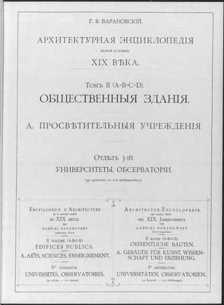 Г. В. БАРАНОВСКІЙ.
АРХИТЕКТУРНАЯ ЭНДИКЛОПЕДІЯ
ВТОРОИ половины
XIX ВЪКА.
Томъ II (A-B-C-D).
ОБЩЕСТВЕННЫЯ ЗДАНІЯ.
А. ПРОСВѢТИТЕЛЬНЫЯ УЧРЕЖДЕНІЯ
О т д ѣ л ъ 3-1Й.
УНИВЕРСИТЕТЫ, ОБСЕРВАТОРІИ.
(49 проектовъ въ 212 изображеніяхъ).
Ц -.
I
E n c y c l o p é d i e D ’ A r c h i t e c t u r e
de la seconde moitié
DU XIX SIÈCLE
par
G A B R I E L B A R A N O V S K Y
In g é n ie u r C iv il.
CÄ5
II VOLUME (A-B-C-D)
ÉDIFICES PUBLICS.
A. ARTS, SCIENCES, ENSEIGNEMENT.
LIVRAISON.
A r c h i t e c t u r - E n c y c l o p ä d i e
der zweiten Hälfte
d e s XIX J a h r h u n d e r t s
von
G A B R I E L B A R A N O W S K Y
C iv il-In g e n ie u r.
II BAND (A-B-C-D)
OEFFENTLICHE BAUTEN.
A. GEBÄUDE FÜR KUNST, WISSEN­
SCHAFT UND ERZIEHUNG.
3“ ABTHEILUNG.
UNIVERSITÉS, OBSERVATOIRES. UNIVERSITÄTEN, OBSERVATORIEN.
(49 projets — 212 dessins).
Gyo
(49 Entwürfe — 212 Abbildungen).
 